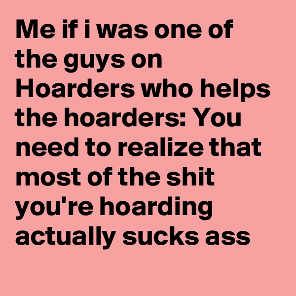 Me if i was one of the guys on Hoarders who helps the hoarders: You need to realize that most of the shit you're hoarding actually sucks ass
