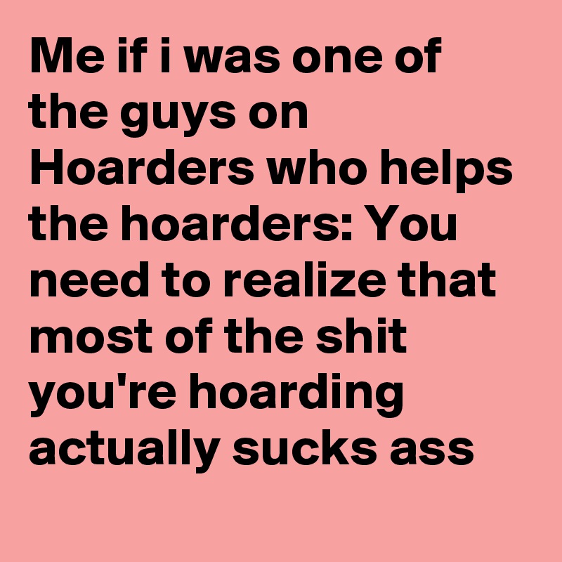Me if i was one of the guys on Hoarders who helps the hoarders: You need to realize that most of the shit you're hoarding actually sucks ass