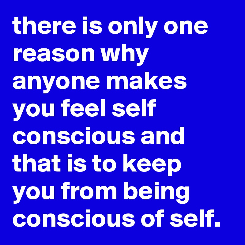 there is only one reason why anyone makes you feel self conscious and that is to keep you from being conscious of self.