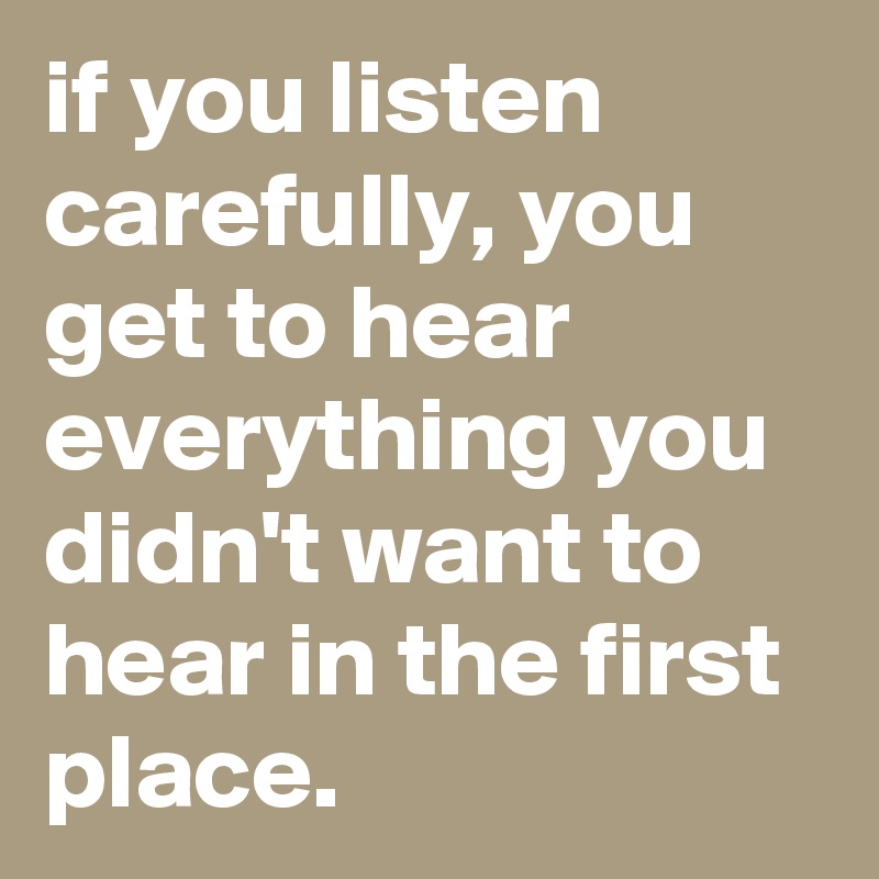 if you listen carefully, you get to hear everything you didn't want to hear in the first place.