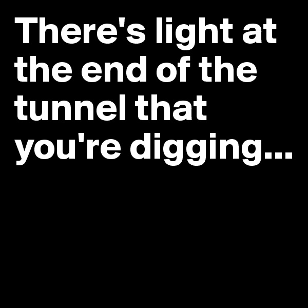 There's light at the end of the tunnel that you're digging...


