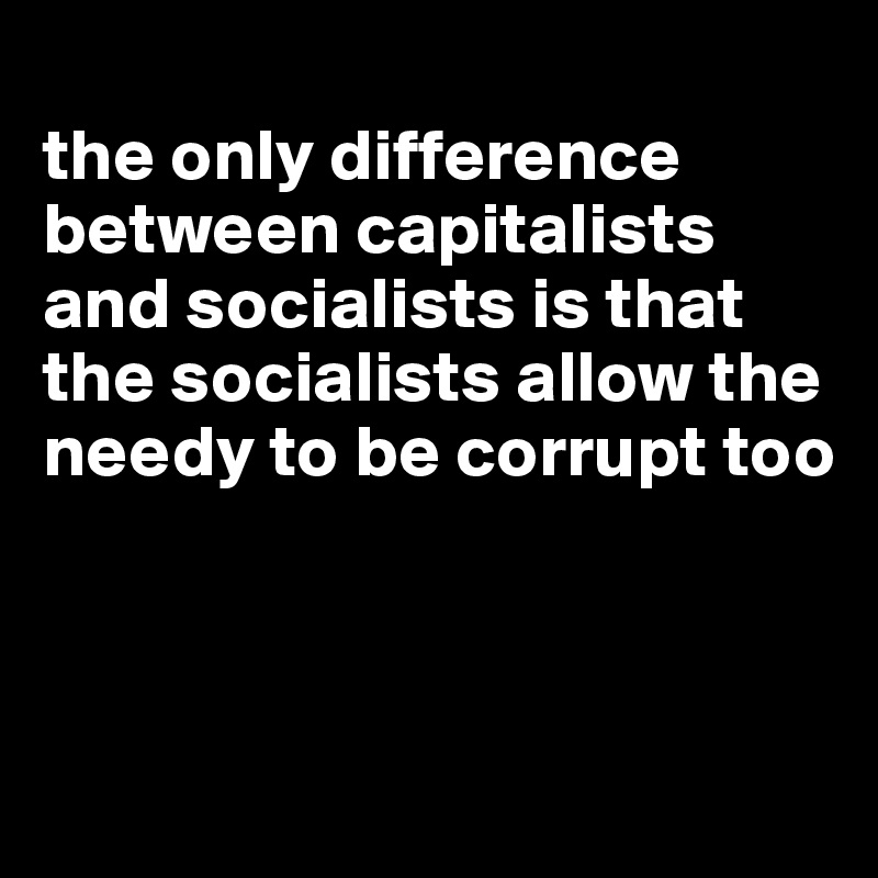 
the only difference between capitalists and socialists is that the socialists allow the needy to be corrupt too



