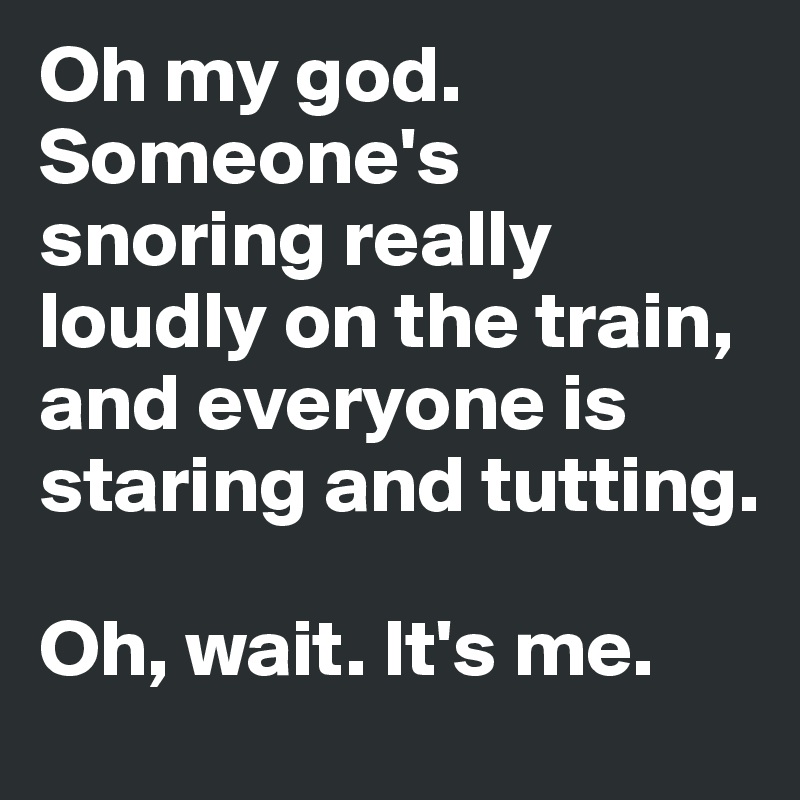 Oh my god. Someone's snoring really loudly on the train, and everyone is staring and tutting.

Oh, wait. It's me. 