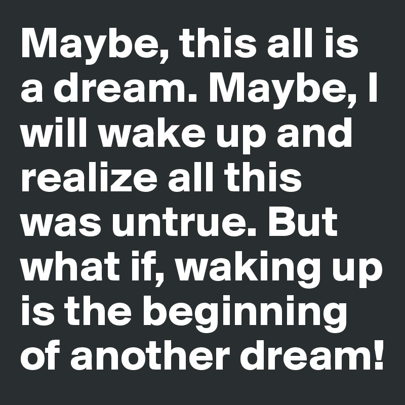 Maybe, this all is a dream. Maybe, I will wake up and realize all this was untrue. But what if, waking up is the beginning of another dream!