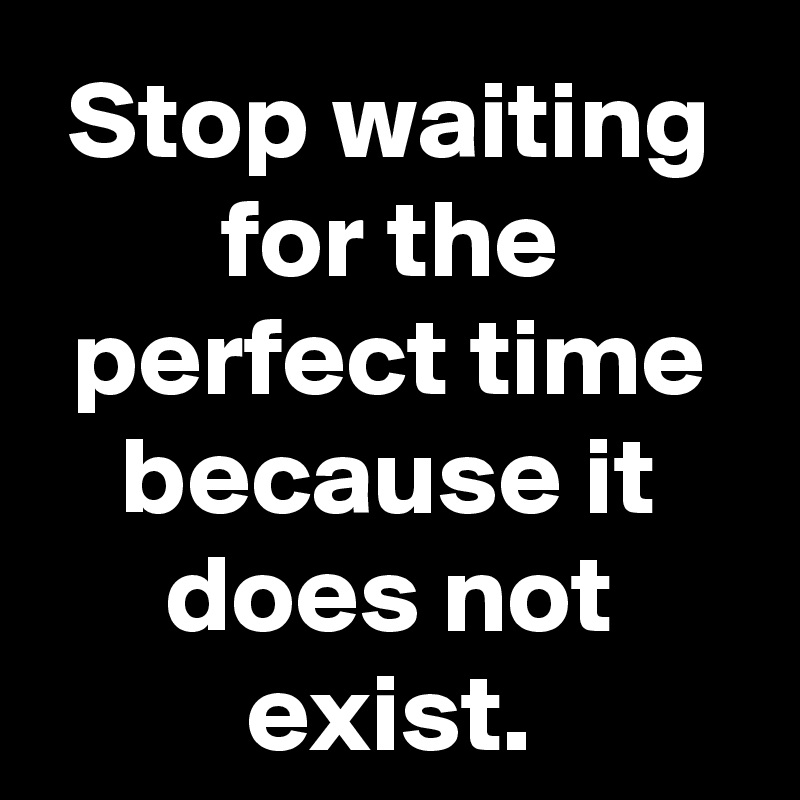 Stop waiting for the perfect time because it does not exist.
