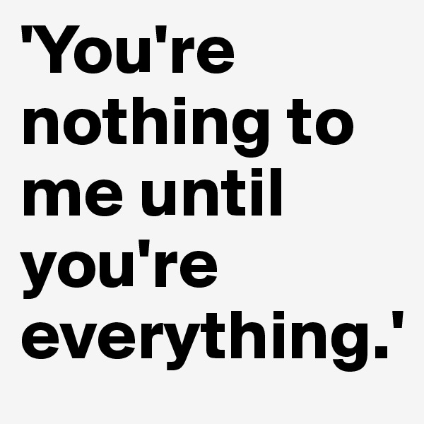 'You're nothing to me until you're everything.'