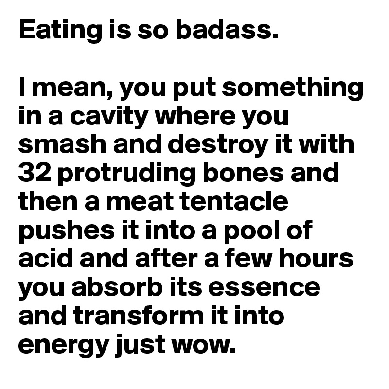 Eating is so badass.

I mean, you put something in a cavity where you smash and destroy it with 32 protruding bones and then a meat tentacle pushes it into a pool of acid and after a few hours you absorb its essence and transform it into energy just wow.