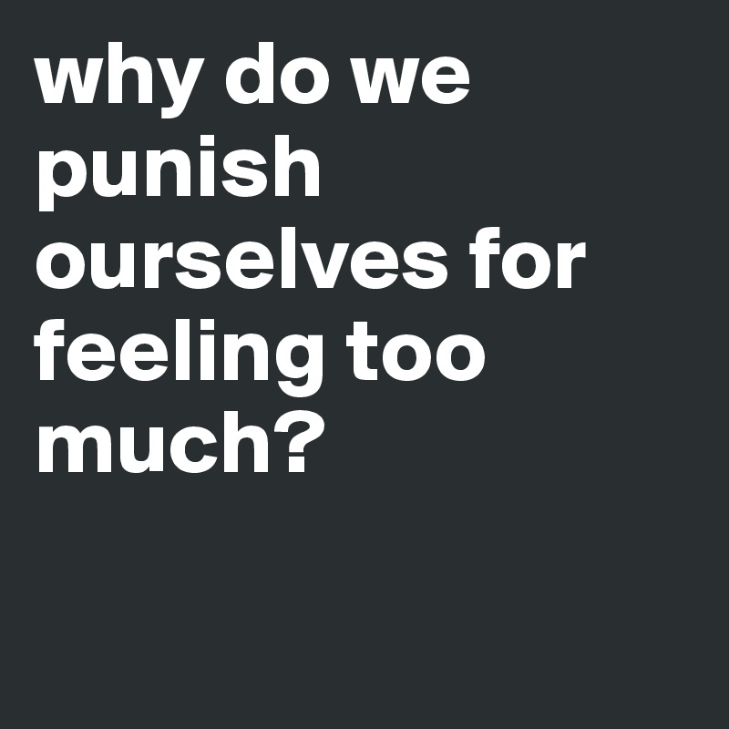 why do we punish ourselves for feeling too much?

