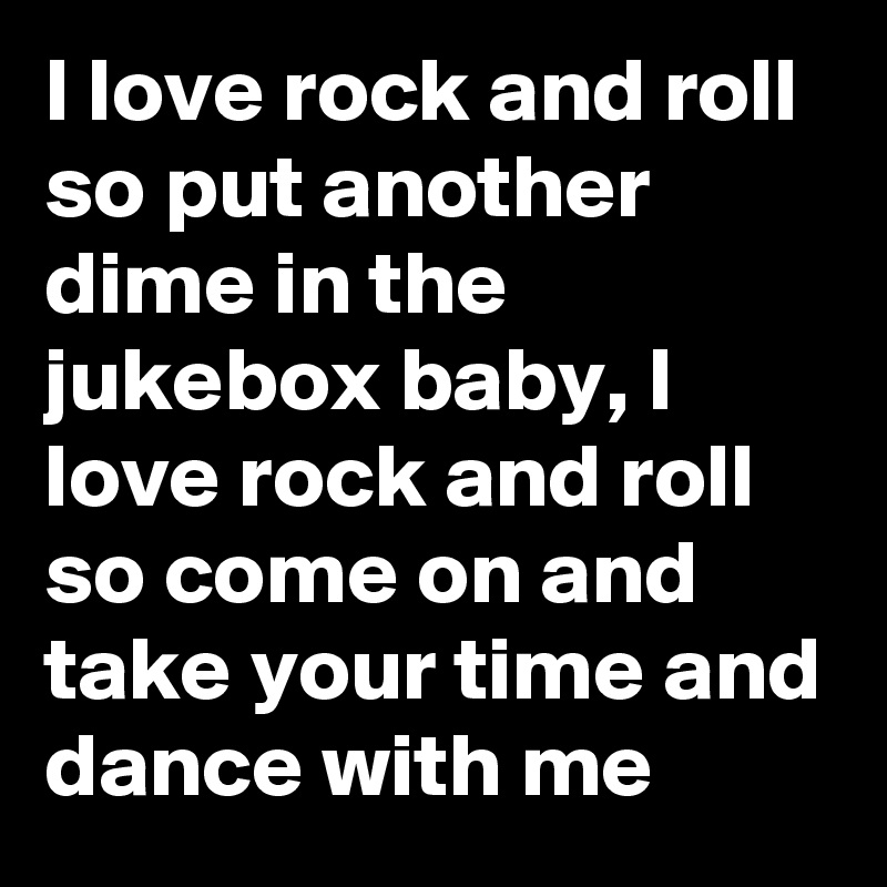 I love rock and roll so put another dime in the jukebox baby, I love rock and roll so come on and take your time and dance with me
