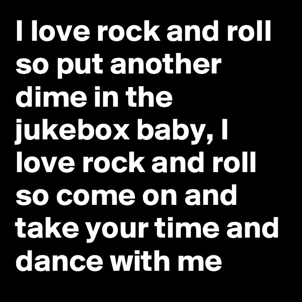 I love rock and roll so put another dime in the jukebox baby, I love rock and roll so come on and take your time and dance with me