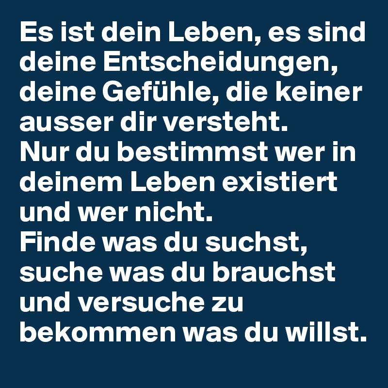 Es ist dein Leben, es sind deine Entscheidungen, deine Gefühle, die keiner ausser dir versteht. 
Nur du bestimmst wer in deinem Leben existiert und wer nicht. 
Finde was du suchst, suche was du brauchst und versuche zu bekommen was du willst.