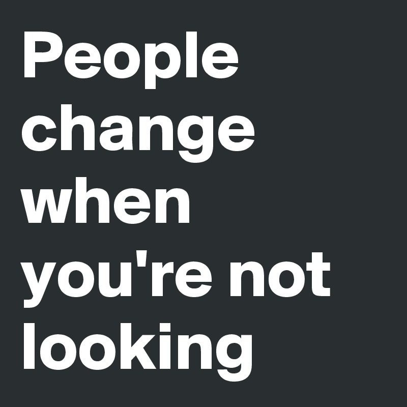 People change when  you're not looking