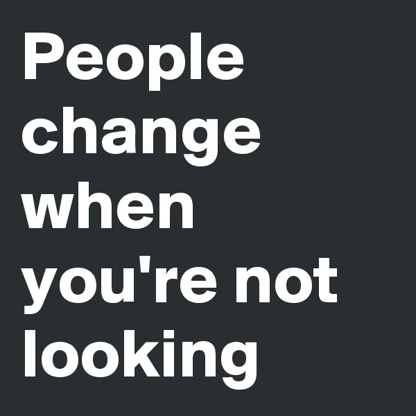 People change when  you're not looking