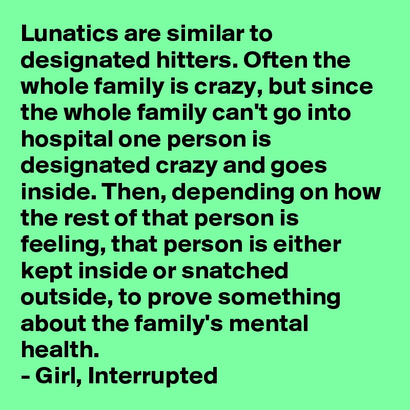 Lunatics are similar to designated hitters. Often the whole family is crazy, but since the whole family can't go into hospital one person is designated crazy and goes inside. Then, depending on how the rest of that person is feeling, that person is either kept inside or snatched outside, to prove something about the family's mental health.
- Girl, Interrupted