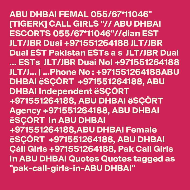 ABU DHBAI FEMAL 055/67*11046" [TIGERK] CALL GIRLS "// ABU DHBAI ESCORTS 055/67*11046"//dian EST  JLT/JBR Duai +971551264188 JLT/JBR Duai EST Pakistan ESTs a s  JLT/JBR Duai ... ESTs  JLT/JBR Duai NoI +971551264188 JLT/J... | ...Phone No : +971551264188ABU DHBAI ëSÇÒRT  +971551264188, ABU DHBAI Independent ëSÇÒRT  +971551264188, ABU DHBAI ëSÇÒRT  Agency +971551264188, ABU DHBAI ëSÇÒRT  In ABU DHBAI +971551264188,ABU DHBAI Female ëSÇÒRT  +971551264188, ABU DHBAI Çàll GIrls +971551264188, Pak Call Girls In ABU DHBAI Quotes Quotes tagged as "pak-call-girls-in-ABU DHBAI"