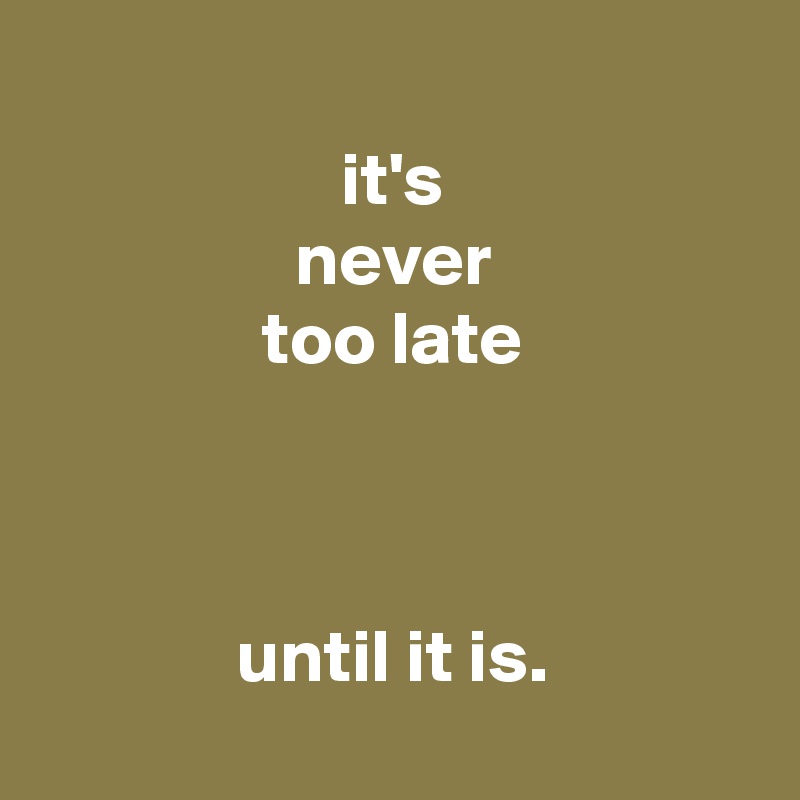 
it's
never
too late



until it is.
