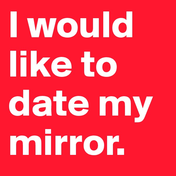 I would like to date my mirror.