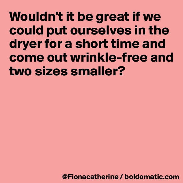 Wouldn't it be great if we could put ourselves in the 
dryer for a short time and
come out wrinkle-free and
two sizes smaller?






