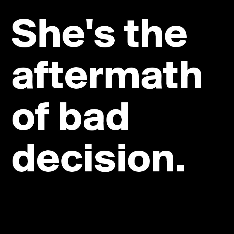 She's the aftermath of bad decision.

