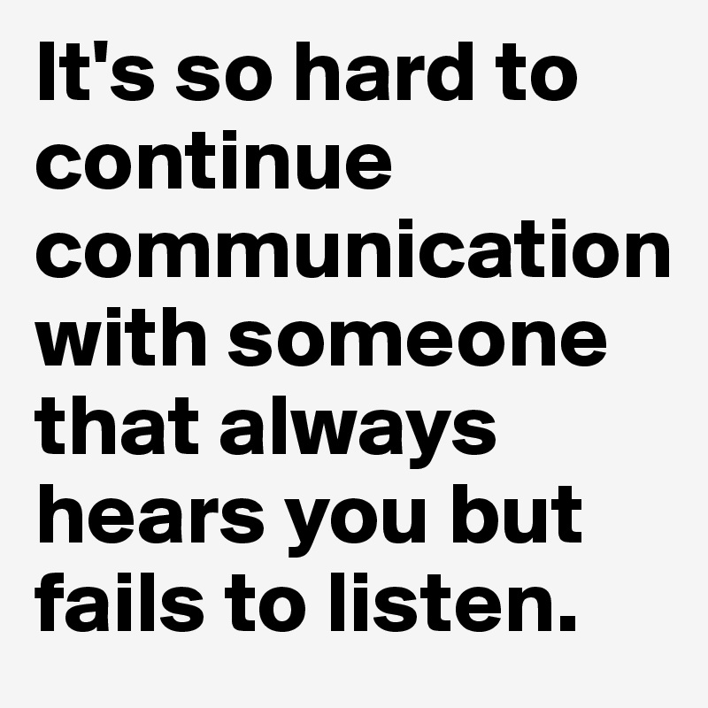 It's so hard to continue communication with someone that always hears you but fails to listen. 