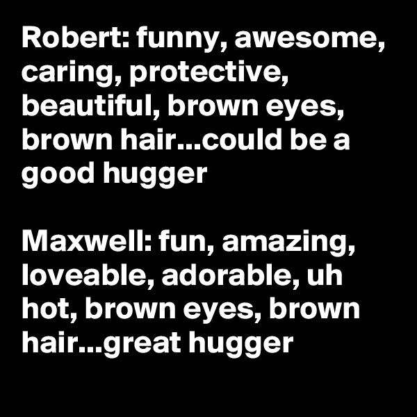 Robert: funny, awesome, caring, protective, beautiful, brown eyes, brown hair...could be a good hugger

Maxwell: fun, amazing, loveable, adorable, uh hot, brown eyes, brown hair...great hugger