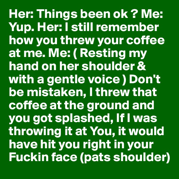 Her: Things been ok ? Me: Yup. Her: I still remember how you threw your coffee at me. Me: ( Resting my hand on her shoulder & with a gentle voice ) Don't be mistaken, I threw that coffee at the ground and you got splashed, If I was throwing it at You, it would have hit you right in your Fuckin face (pats shoulder)