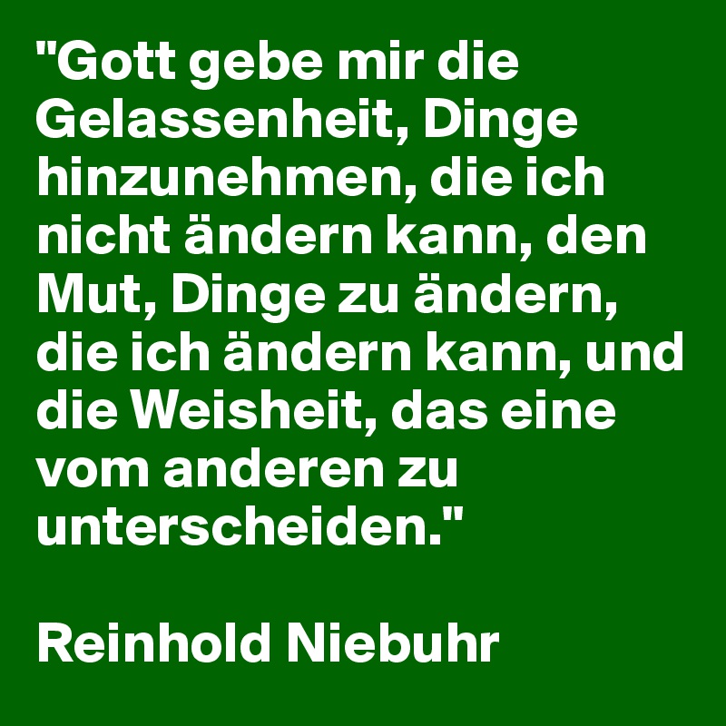 "Gott gebe mir die Gelassenheit, Dinge hinzunehmen, die ich nicht ändern kann, den Mut, Dinge zu ändern, die ich ändern kann, und die Weisheit, das eine vom anderen zu unterscheiden."

Reinhold Niebuhr