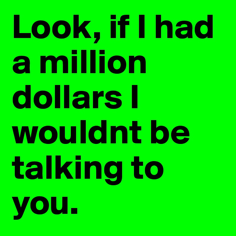 Look, if I had a million dollars I wouldnt be talking to you.