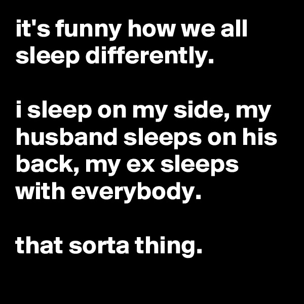 it's funny how we all sleep differently. 

i sleep on my side, my husband sleeps on his back, my ex sleeps with everybody.

that sorta thing.