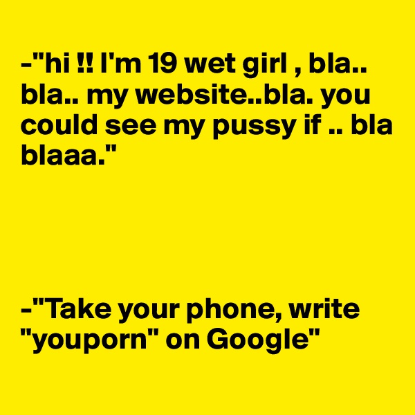  
-"hi !! I'm 19 wet girl , bla.. bla.. my website..bla. you could see my pussy if .. bla blaaa."




-"Take your phone, write "youporn" on Google" 

