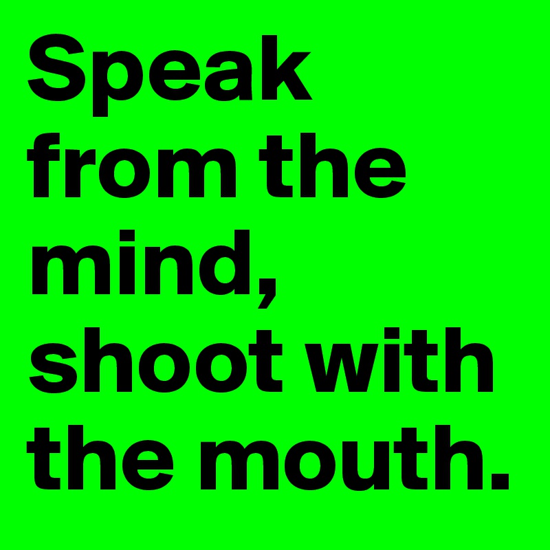 Speak from the mind, shoot with the mouth.
