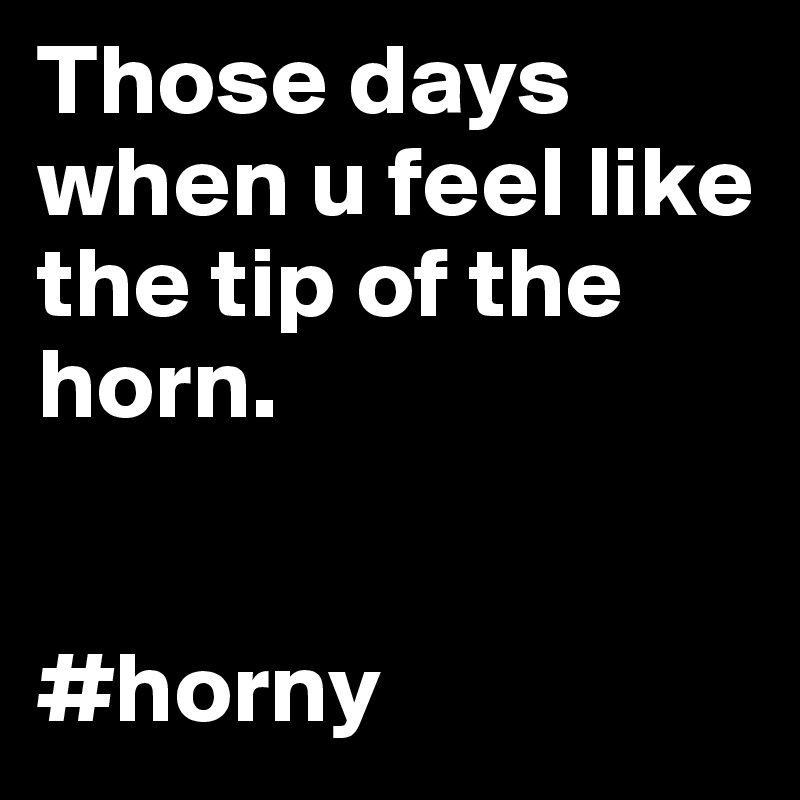 Those days when u feel like the tip of the horn. 


#horny