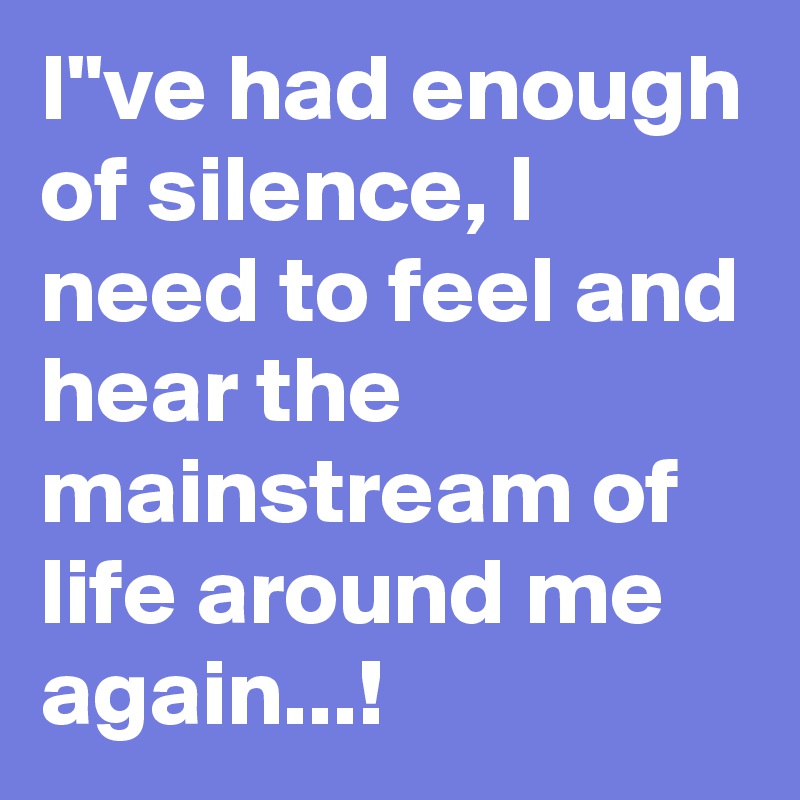 I"ve had enough of silence, I need to feel and hear the mainstream of life around me again...!