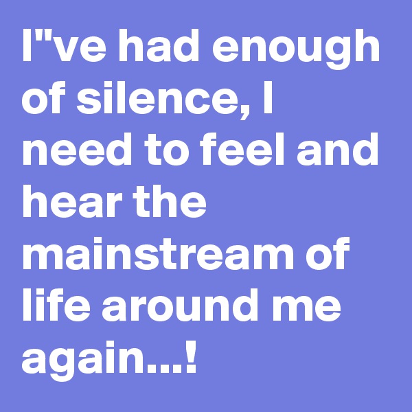 I"ve had enough of silence, I need to feel and hear the mainstream of life around me again...!