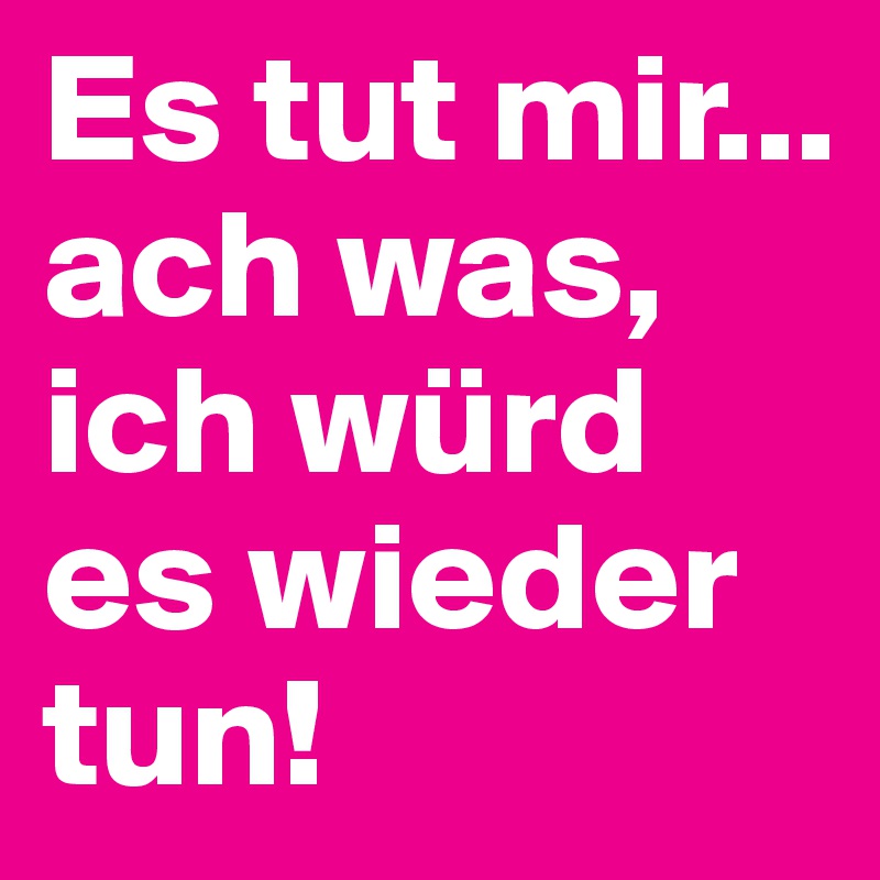 Es tut mir... ach was, ich würd es wieder tun! 