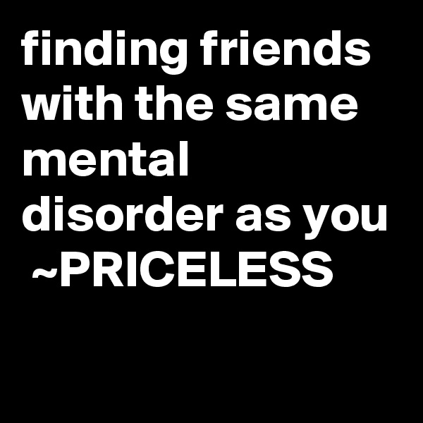 finding friends with the same mental disorder as you  ~PRICELESS
