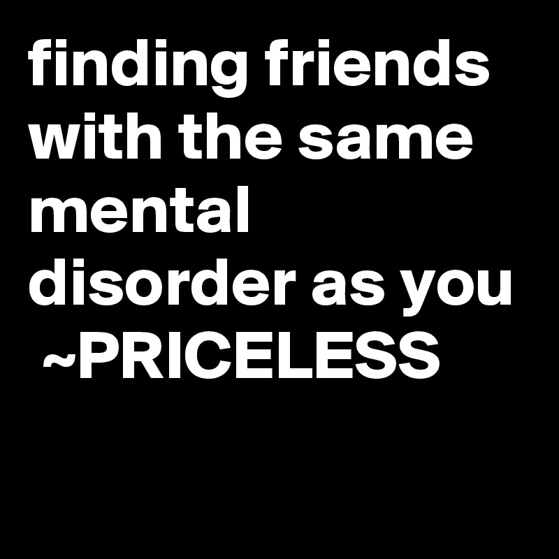 finding friends with the same mental disorder as you  ~PRICELESS

