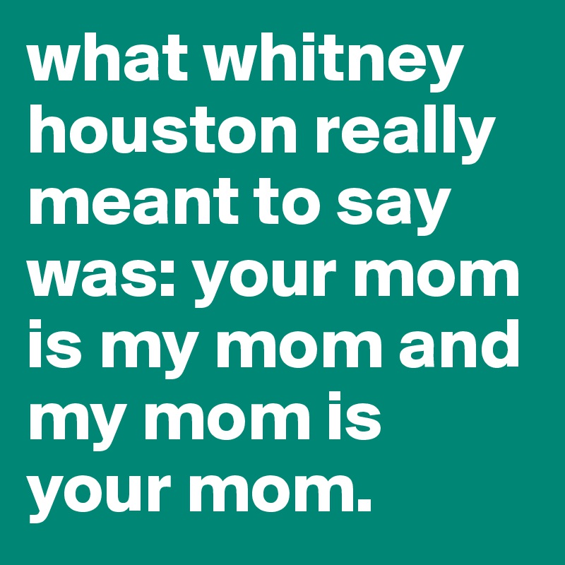 what whitney houston really meant to say was: your mom is my mom and my mom is your mom.