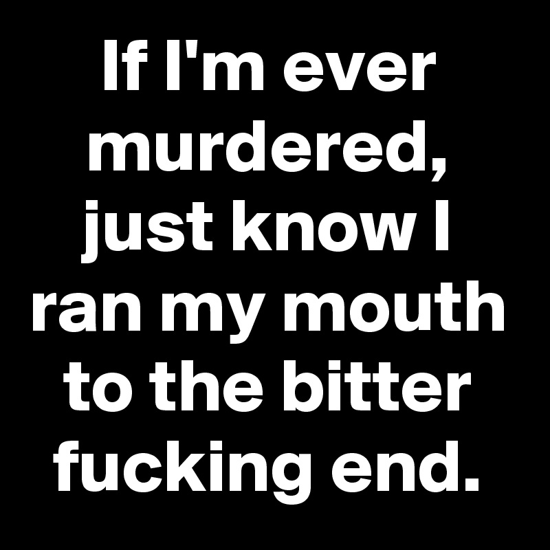 If I'm ever murdered, just know I ran my mouth to the bitter fucking end.
