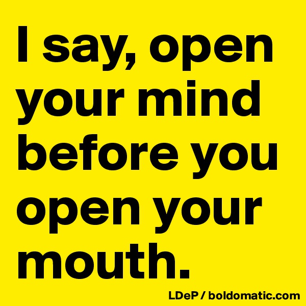 I say, open your mind before you open your mouth. 