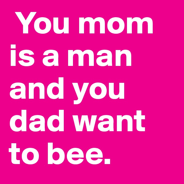  You mom is a man and you dad want to bee.