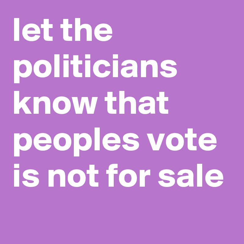 let the politicians know that peoples vote is not for sale