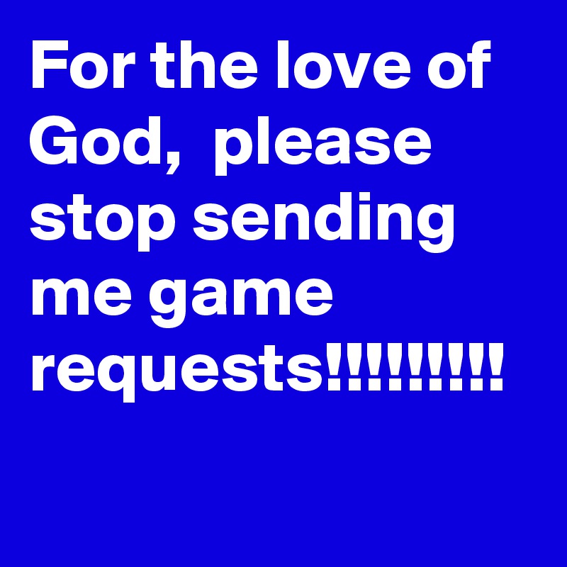 For the love of God,  please stop sending me game requests!!!!!!!!!