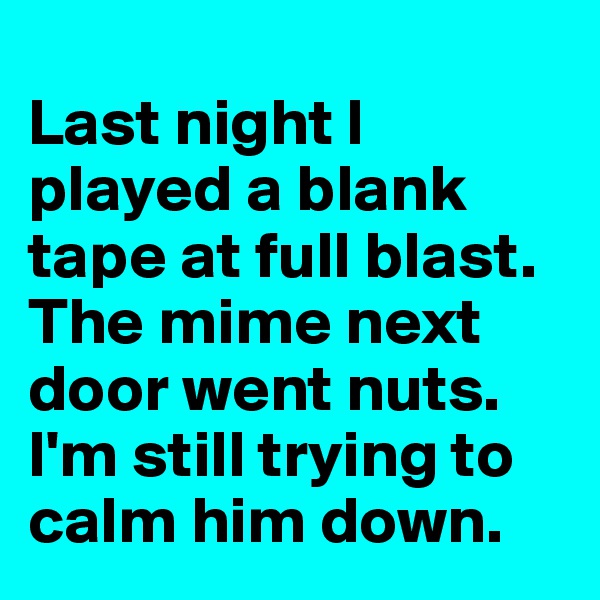 
Last night I played a blank tape at full blast. The mime next door went nuts. I'm still trying to calm him down.