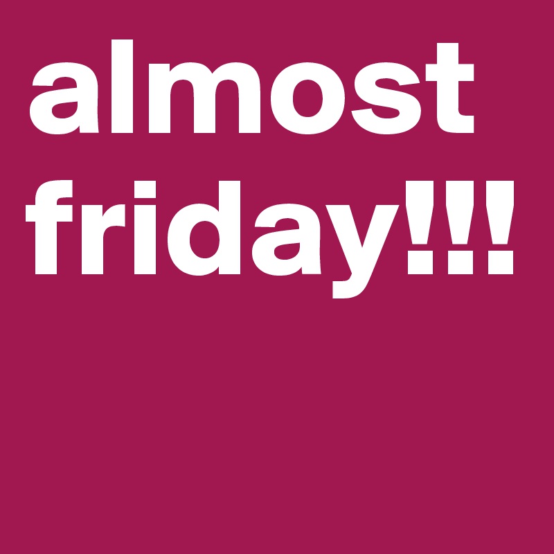 almost 
friday!!!