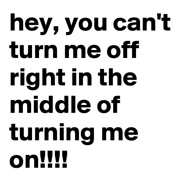 hey, you can't turn me off right in the  middle of turning me on!!!!