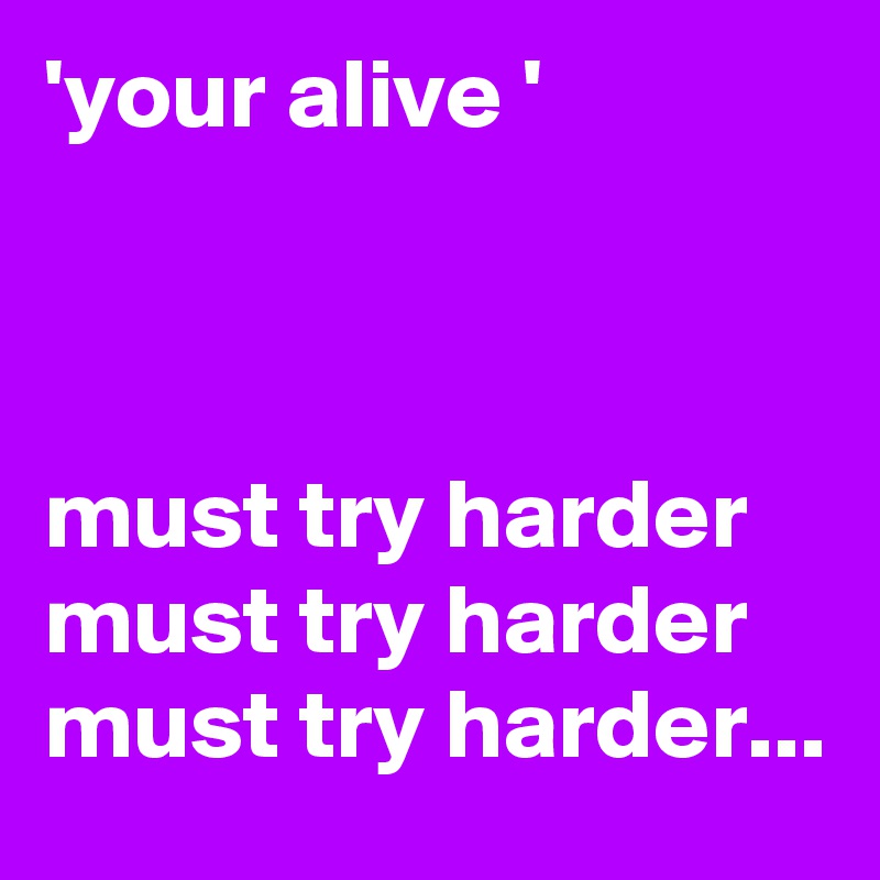 'your alive '



must try harder 
must try harder 
must try harder...