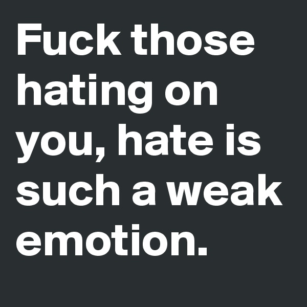 Fuck those hating on you, hate is such a weak emotion. 