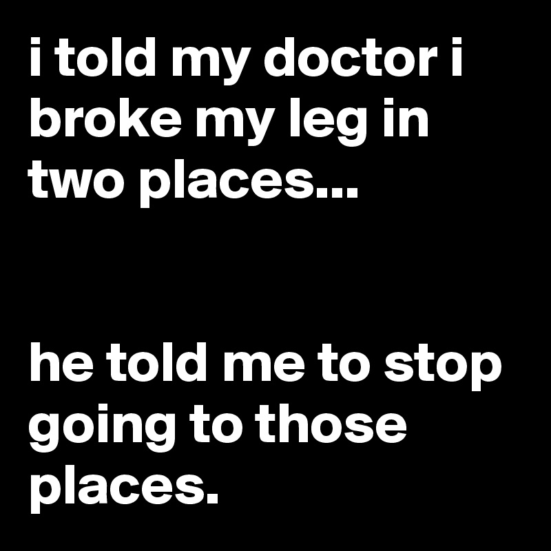 i told my doctor i broke my leg in two places...


he told me to stop going to those places.
