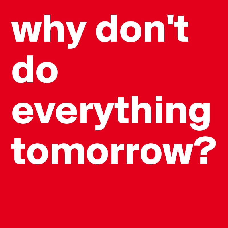 why don't do everything tomorrow?
